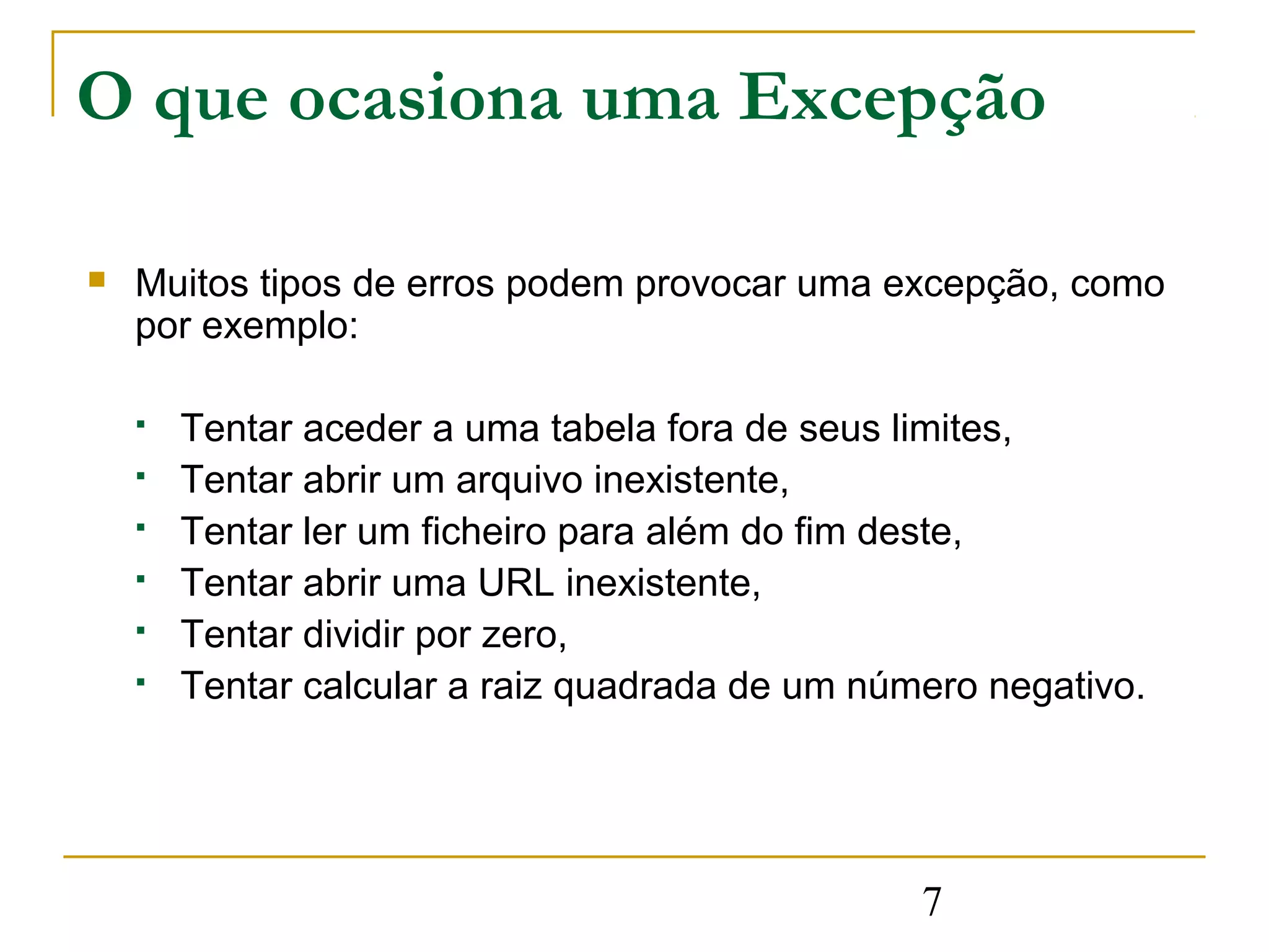 O que ocasiona uma Excepção

   Muitos tipos de erros podem provocar uma excepção, como
    por exemplo:

       Tentar aceder a uma tabela fora de seus limites,
       Tentar abrir um arquivo inexistente,
       Tentar ler um ficheiro para além do fim deste,
       Tentar abrir uma URL inexistente,
       Tentar dividir por zero,
       Tentar calcular a raiz quadrada de um número negativo.




                                                 7
 