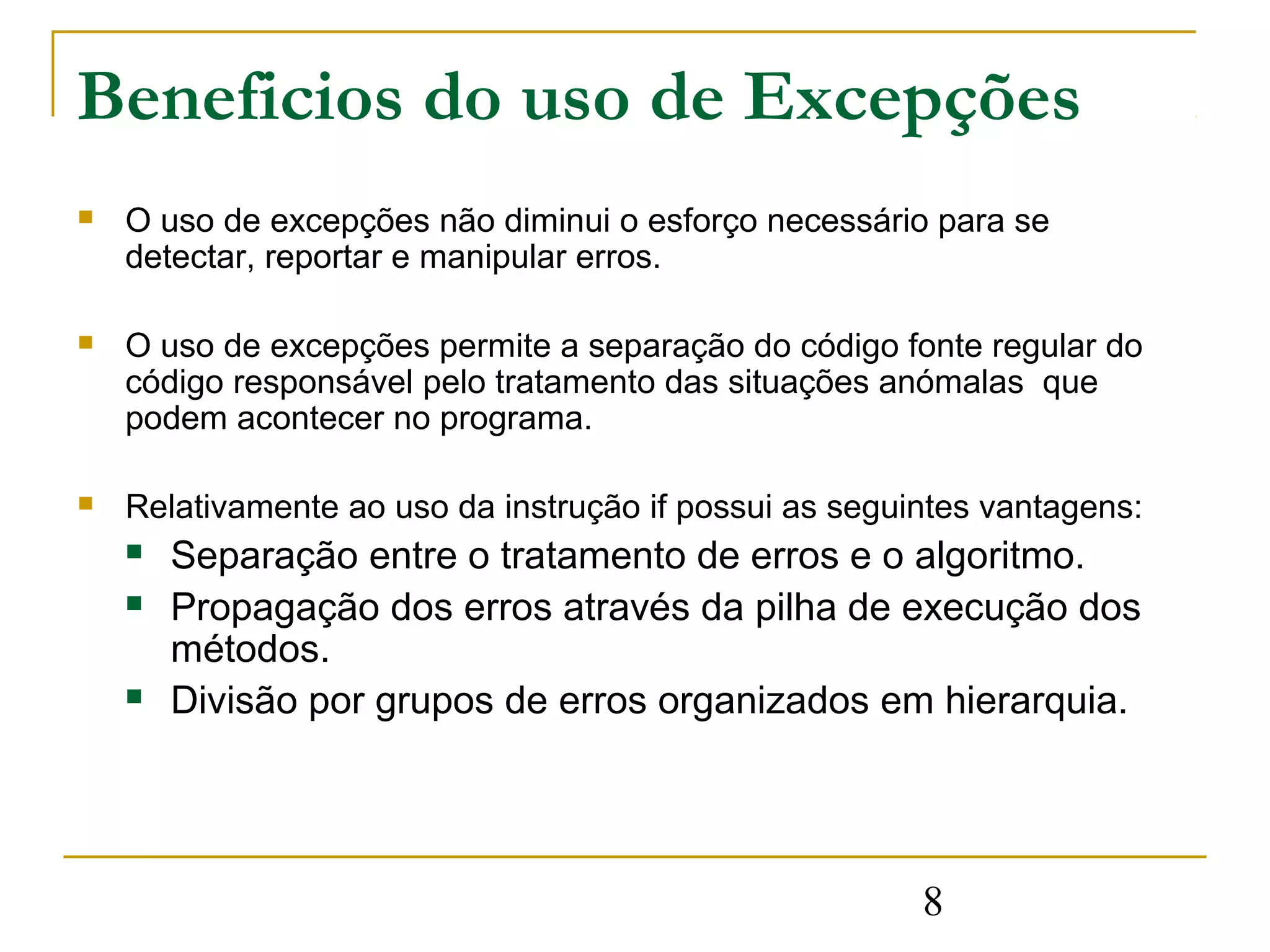 Beneficios do uso de Excepções
   O uso de excepções não diminui o esforço necessário para se
    detectar, reportar e manipular erros.

   O uso de excepções permite a separação do código fonte regular do
    código responsável pelo tratamento das situações anómalas que
    podem acontecer no programa.

   Relativamente ao uso da instrução if possui as seguintes vantagens:
       Separação entre o tratamento de erros e o algoritmo.
       Propagação dos erros através da pilha de execução dos
        métodos.
       Divisão por grupos de erros organizados em hierarquia.




                                                        8
 