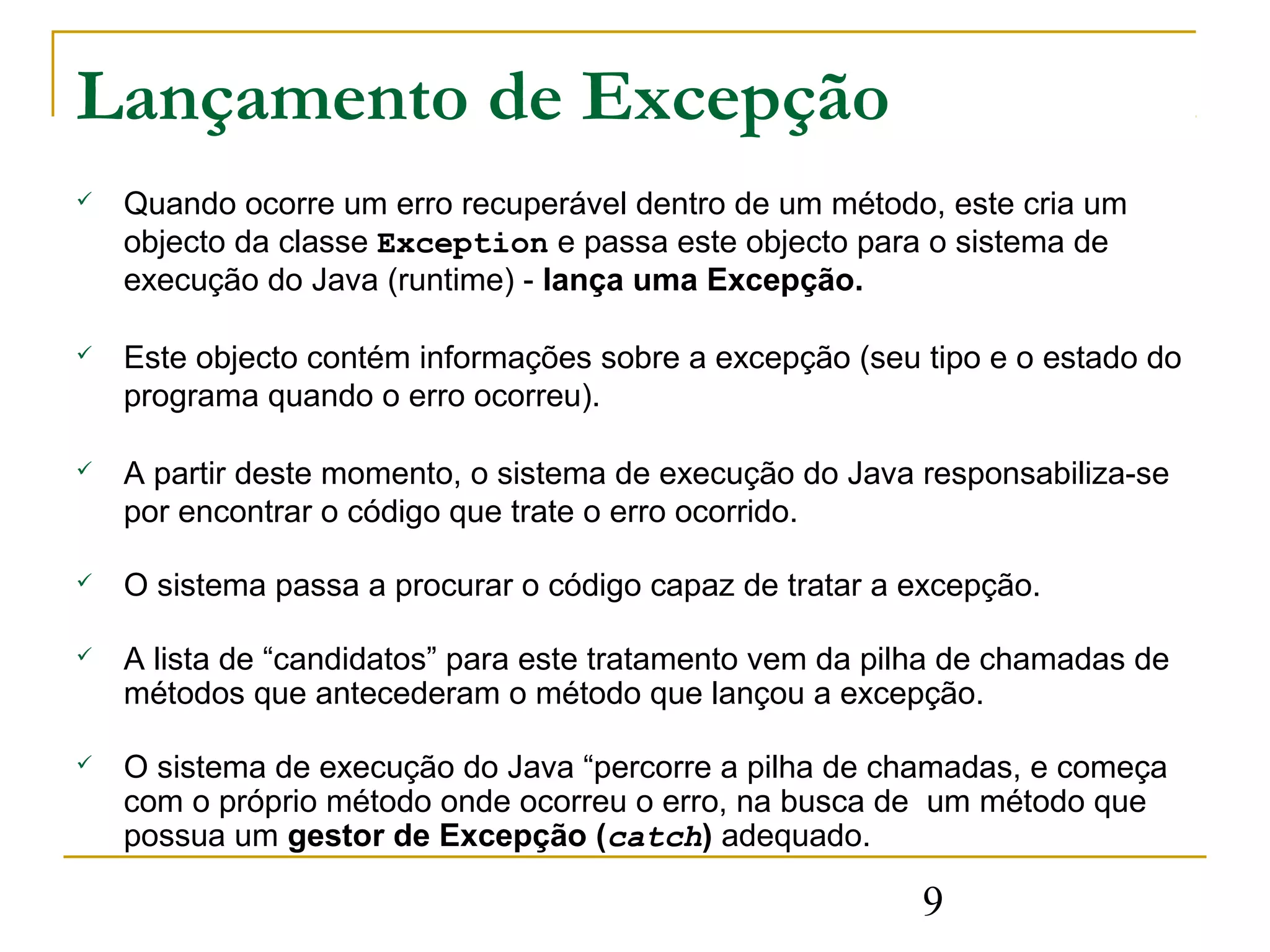 Lançamento de Excepção
   Quando ocorre um erro recuperável dentro de um método, este cria um
    objecto da classe Exception e passa este objecto para o sistema de
    execução do Java (runtime) - lança uma Excepção.

   Este objecto contém informações sobre a excepção (seu tipo e o estado do
    programa quando o erro ocorreu).

   A partir deste momento, o sistema de execução do Java responsabiliza-se
    por encontrar o código que trate o erro ocorrido.

   O sistema passa a procurar o código capaz de tratar a excepção.

   A lista de “candidatos” para este tratamento vem da pilha de chamadas de
    métodos que antecederam o método que lançou a excepção.

   O sistema de execução do Java “percorre a pilha de chamadas, e começa
    com o próprio método onde ocorreu o erro, na busca de um método que
    possua um gestor de Excepção (catch) adequado.

                                                          9
 