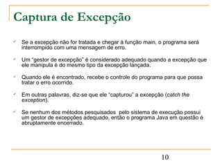 Captura de Excepção
   Se a excepção não for tratada e chegar à função main, o programa será
    interrompido com uma mensagem de erro.

   Um “gestor de excepção” é considerado adequado quando a excepção que
    ele manipula é do mesmo tipo da excepção lançada.

   Quando ele é encontrado, recebe o controle do programa para que possa
    tratar o erro ocorrido.

   Em outras palavras, diz-se que ele “capturou” a excepção (catch the
    exception).

   Se nenhum dos métodos pesquisados pelo sistema de execução possui
    um gestor de excepções adequado, então o programa Java em questão é
    abruptamente encerrado.




                                                           10
 