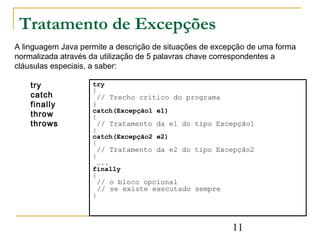 Tratamento de Excepções
A linguagem Java permite a descrição de situações de excepção de uma forma
normalizada através da utilização de 5 palavras chave correspondentes a
cláusulas especiais, a saber:

    try             try
                    {
    catch            // Trecho crítico do programa
    finally         }
                    catch(Excepção1 e1)
    throw           {
    throws           // Tratamento da e1 do tipo Excepção1
                    }
                    catch(Excepção2 e2)
                    {
                     // Tratamento da e2 do tipo Excepção2
                    }
                      …..
                    finally
                    {
                     // o bloco opcional
                     // se existe executado sempre
                    }




                                                         11
 