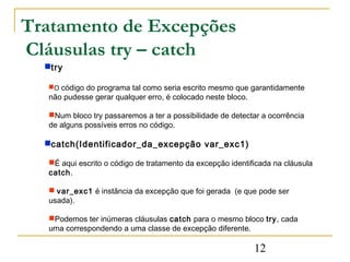 Tratamento de Excepções
Cláusulas try – catch
  try

  O código do programa tal como seria escrito mesmo que garantidamente
  não pudesse gerar qualquer erro, é colocado neste bloco.

  Num bloco try passaremos a ter a possibilidade de detectar a ocorrência
  de alguns possíveis erros no código.

  catch(Identificador_da_excepção var_exc1)

  É aqui escrito o código de tratamento da excepção identificada na cláusula
  catch.

   var_exc1 é instância da excepção que foi gerada (e que pode ser
  usada).

  Podemos ter inúmeras cláusulas catch para o mesmo bloco try, cada
  uma correspondendo a uma classe de excepção diferente.

                                                             12
 