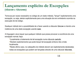 Lançamento explícito de Excepções
(throw e throws)

Torna-se por vezes necessário no código de um dado método, "lançar" explicitamente uma
excepção, ou seja, alertar explicitamente para uma situação de erro entretanto ocorrida na
execução de tal código.


Qualquer método tem a possibilidade de o fazer usando a cláusula throw e criando uma
instância de uma dada excepção usando new.

A linguagem Java requer que qualquer método que possa provocar a ocorrência de uma
excepção normal, faça:
      Localmente o tratamento de tal excepção numa cláusula catch.
     Declare explicitamente que pode lançar tal excepção embora não a trate
     localmente.
     Neste último caso, no cabeçalho do método devem ser explicitamente declaradas
     todas as excepções que podem ser lançadas através de uma cláusula throws.


                                                                  14
 