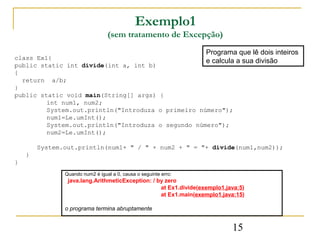 Exemplo1
                                 (sem tratamento de Excepção)
                                                                  Programa que lê dois inteiros
class Ex1{
                                                    e calcula a sua divisão
public static int divide(int a, int b)
{
  return a/b;
}
public static void main(String[] args) {
         int num1, num2;
         System.out.println("Introduza o primeiro número");
         num1=Le.umInt();
         System.out.println("Introduza o segundo número");
         num2=Le.umInt();

        System.out.println(num1+ " / " + num2 + " = "+ divide(num1,num2));
    }
}
               Quando num2 é igual a 0, causa o seguinte erro:
                java.lang.ArithmeticException: / by zero
                                                  at Ex1.divide(exemplo1.java:5)
                                                  at Ex1.main(exemplo1.java:15)

               o programa termina abruptamente


                                                                           15
 