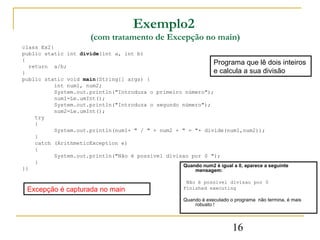 Exemplo2
                      (com tratamento de Excepção no main)
class Ex2{
public static int divide(int a, int b)
{
  return a/b;
                                                            Programa que lê dois inteiros
}                                                           e calcula a sua divisão
public static void main(String[] args) {
          int num1, num2;
          System.out.println("Introduza o primeiro número");
          num1=Le.umInt();
          System.out.println("Introduza o segundo número");
          num2=Le.umInt();
    try
    {
          System.out.println(num1+ " / " + num2 + " = "+ divide(num1,num2));
    }
    catch (ArithmeticException e)
    {
          System.out.println("Não é possivel divisao por 0 ");
    }
                                                  Quando num2 é igual a 0, aparece a seguinte
}}                                                    mensagem:

                                                     Não é possivel divisao por 0
 Excepção é capturada no main                       Finished executing

                                                    Quando é executado o programa não termina, é mais
                                                        robusto !




                                                                        16
 