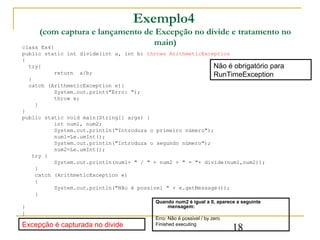 Exemplo4
     (com captura e lançamento de Excepção no divide e tratamento no
class Ex4{
                                 main)
public static int divide(int a, int b) throws ArithmeticException
{
  try{                                                       Não é obrigatório para
           return a/b;                                       RunTimeException
  }
  catch (ArithmeticException e){
           System.out.print("Erro: ");
           throw e;
     }
}
public static void main(String[] args) {
           int num1, num2;
           System.out.println("Introduza o primeiro número");
           num1=Le.umInt();
           System.out.println("Introduza o segundo número");
           num2=Le.umInt();
    try {
           System.out.println(num1+ " / " + num2 + " = "+ divide(num1,num2));
     }
     catch (ArithmeticException e)
     {
           System.out.println("Não é possivel " + e.getMessage());
     }
                                          Quando num2 é igual a 0, aparece a seguinte
}                                             mensagem:
}
                                          Erro: Não é possivel / by zero
Excepção é capturada no divide            Finished executing
                                                                           18
 