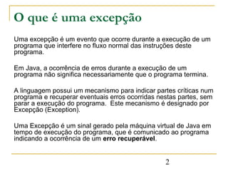 O que é uma excepção
Uma excepção é um evento que ocorre durante a execução de um
programa que interfere no fluxo normal das instruções deste
programa.

Em Java, a ocorrência de erros durante a execução de um
programa não significa necessariamente que o programa termina.

A linguagem possui um mecanismo para indicar partes críticas num
programa e recuperar eventuais erros ocorridas nestas partes, sem
parar a execução do programa. Este mecanismo é designado por
Excepção (Exception).

Uma Excepção é um sinal gerado pela máquina virtual de Java em
tempo de execução do programa, que é comunicado ao programa
indicando a ocorrência de um erro recuperável.


                                                 2
 