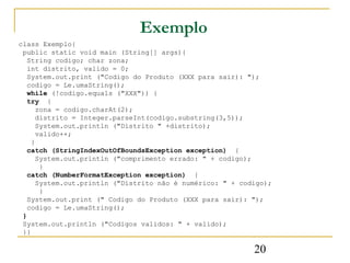 Exemplo
class Exemplo{
 public static void main (String[] args){
   String codigo; char zona;
   int distrito, valido = 0;
   System.out.print ("Codigo do Produto (XXX para sair): ");
   codigo = Le.umaString();
   while (!codigo.equals ("XXX")) {
   try {
      zona = codigo.charAt(2);
      distrito = Integer.parseInt(codigo.substring(3,5));
      System.out.println ("Distrito " +distrito);
      valido++;
    }
   catch (StringIndexOutOfBoundsException exception) {
      System.out.println ("comprimento errado: " + codigo);
       }
   catch (NumberFormatException exception) {
      System.out.println ("Distrito não é numérico: " + codigo);
       }
   System.out.print (" Codigo do Produto (XXX para sair): ");
   codigo = Le.umaString();
 }
 System.out.println ("Codigos validos: " + valido);
 }}

                                                           20
 