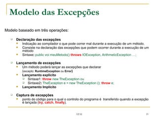 Modelo das Excepções
Modelo baseado em três operações:

      Declaração das excepções
          Indicação ao compilador o que pode correr mal durante a execução de um método.
          Consiste na declaração das excepções que podem ocorrer durante a execução de um
           método
          Sintaxe: public voi meuMetodo() throws IOException, ArithmeticException …;

      Lançamento de excepções
          Um método poderá lançar as excepções que declarar
           (excepto: RuntimeException ou Error)
          Lançamento explicito
            Sintaxe1: throw new TheException ou
            Sintaxe2: TheException e = new TheException (); throw e;
          Lançamento Implícito

      Captura de excepções
          ponto do código para o qual o controlo do programa é transferido quando a excepção
           é lançada (try, catch, finally).


                                             ATAI                                          21
 