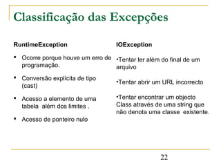 Classificação das Excepções

RuntimeException                   IOException

 Ocorre porque houve um erro de •Tentar ler além do final de um
  programação.                   arquivo
 Conversão explícita de tipo
                                   •Tentar abrir um URL incorrecto
  (cast)

 Acesso a elemento de uma         •Tentar encontrar um objecto
  tabela além dos limites .        Class através de uma string que
                                   não denota uma classe existente.
 Acesso de ponteiro nulo




                                                  22
 