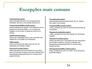 Excepções mais comuns
ArithmeticException                               ArrayStoreException
Indica situações de erros em processamento         Indica tentativa de armazenamento de um objecto
aritmético, tal como uma divisão inteira por 0.    não válido numa tabela
ArrayIndexOutOfBoundsException                    IndexOutOfBoundsException
indica a tentativa de acesso a um elemento de um    Indica tentativa de usar um índice fora dos limite de
arranjo fora de seus limites -- ou o índice era    uma tabela
negativo ou era maior ou igual ao tamanho do
                                                   NegativeArraySizeException
arranjo.
                                                    Indica tentativa de criar uma tabela com dimensão
NullPointerException                              negativa
indica que a aplicação tentou usar null onde uma
                                                   NumberFormatException
referência a um objeto era necessária
                                                   indica que tentou-se a conversão de uma string para
IOException                                       um formato numérico, mas seu conteúdo não
indica a ocorrência de algum tipo de erro em       representava adequadamente um número para
operações de entrada e saída                       aquele formato.
NumberFormatException                             StringIndexOutOfBoundsException
indica que tentou-se a conversão de uma string     Indica tentativa de usar um índice numa string fora
para um formato numérico, mas seu conteúdo não     dos limite destas
representava adequadamente um número para
aquele formato.




                                                                             24
 