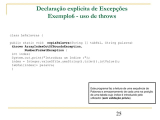 Declaração explicita de Excepções
                 Exemplo6 - uso de throws

class LePalavras {

public static void copiaPalavra(String [] tabPal, String palavra)
 throws ArrayIndexOutOfBoundsException,
        NumberFormatException {
 int index;
 System.out.print("Introduza um Indice :");
 index = Integer.valueOf(Le.umaString().trim()).intValue();
 tabPal[index]= palavra;
 }




                                          Este programa faz a leitura de uma sequência de
                                          Palavras e armazenamento de cada uma na posição
                                          de uma tabela cujo índice é introduzido pelo
                                          utilizador (sem validação prévia).




                                                             25
 