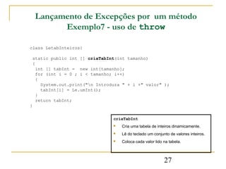 Lançamento de Excepções por um método
          Exemplo7 - uso de throw

class LetabInteiros{

 static public int [] criaTabInt(int tamanho)
 {
   int [] tabInt = new int[tamanho];
   for (int i = 0 ; i < tamanho; i++)
   {
     System.out.print("n Introduza " + i +" valor" );
     tabInt[i] = Le.umInt();
   }
   return tabInt;
}

                                criaTabInt
                                   Cria uma tabela de inteiros dinamicamente.
                                   Lê do teclado um conjunto de valores inteiros.
                                   Coloca cada valor lido na tabela.



                                                           27
 