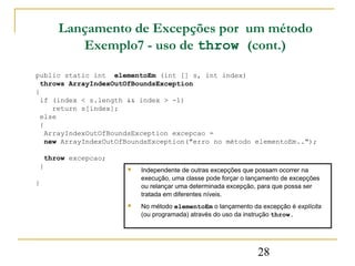 Lançamento de Excepções por um método
        Exemplo7 - uso de throw (cont.)

public static int elementoEm (int [] s, int index)
  throws ArrayIndexOutOfBoundsException
{
  if (index < s.length && index > -1)
     return s[index];
  else
  {
   ArrayIndexOutOfBoundsException excepcao =
   new ArrayIndexOutOfBoundsException("erro no método elementoEm..");

  throw excepcao;
 }                       Independente de outras excepções que possam ocorrer na
                          execução, uma classe pode forçar o lançamento de excepções
}                         ou relançar uma determinada excepção, para que possa ser
                          tratada em diferentes níveis.
                         No método elementoEm o lançamento da excepção é explícita
                          (ou programada) através do uso da instrução throw.




                                                               28
 