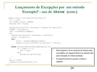 Lançamento de Excepções por um método
              Exemplo7 - uso de throw (cont.)
    public static void main(String args[]){
     int [] tab;
     int index, valor, tabMax;
     boolean fim = false;

     System.out.print("n Introduza o tamanho da tabela:");
     tabMax = Le.umInt();
     tab = criaTabInt(tabMax);
     do{
       System.out.print("n Introduza o indice:");
       index = Le.umInt();
       try {
             valor = elementoEm(tab,index);
             System.out.print("Valor na posicao: " +valor);
        }
       catch (ArrayIndexOutOfBoundsException e){
              if ( index == -1)
                 fim = true;                         Este programa lê um conjunto de inteiros para
              else                                    uma tabela, em seguida retorna os valores lidos
                 System.out.println(e);
       }                                              pela indicação do índice da tabela.
     }                                               O programa termina quando o índice é
     while (!fim);
     System.out.println("Fim..");                     negativo.
    }
}
                                                                          29
 