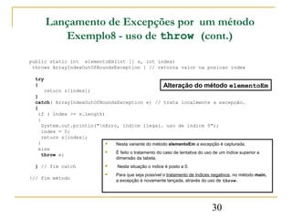 Lançamento de Excepções por um método
         Exemplo8 - uso de throw (cont.)

public static int elementoEm(int [] s, int index)
 throws ArrayIndexOutOfBoundsException { // retorna valor na posicao index

  try
  {                                                    Alteração do método elementoEm
      return s[index];
  }
  catch( ArrayIndexOutOfBoundsException e) // trata localmente a excepção.
  {
    if ( index >= s.length)
    {
     System.out.println("nErro, indice ilegal. uso de indice 0");
     index = 0;
     return s[index];
    }                         Nesta variante do método elementoEm a excepção é capturada.
    else
                              É feito o tratamento do caso de tentativa do uso de um índice superior a
     throw e;
                                     dimensão da tabela.
  } // fim catch                    Nesta situação o índice é posto a 0.
                                    Para que seja possível o tratamento de índices negativos, no método main,
}// fim método                       a excepção é novamente lançada, através do uso de throw.




                                                                                   30
 