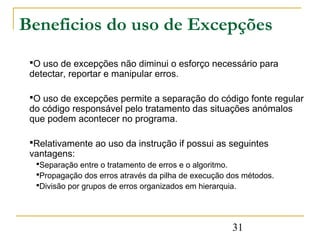 Beneficios do uso de Excepções
 O uso de excepções não diminui o esforço necessário para
 detectar, reportar e manipular erros.

 O uso de excepções permite a separação do código fonte regular
 do código responsável pelo tratamento das situações anómalos
 que podem acontecer no programa.

 Relativamente ao uso da instrução if possui as seguintes
 vantagens:
  Separação entre o tratamento de erros e o algoritmo.
  Propagação dos erros através da pilha de execução dos métodos.
  Divisão por grupos de erros organizados em hierarquia.




                                                     31
 