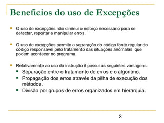 Beneficios do uso de Excepções
   O uso de excepções não diminui o esforço necessário para se
    detectar, reportar e manipular erros.

   O uso de excepções permite a separação do código fonte regular do
    código responsável pelo tratamento das situações anómalas que
    podem acontecer no programa.

   Relativamente ao uso da instrução if possui as seguintes vantagens:
       Separação entre o tratamento de erros e o algoritmo.
       Propagação dos erros através da pilha de execução dos
        métodos.
       Divisão por grupos de erros organizados em hierarquia.




                                                        8
 