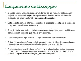 Lançamento de Excepção
   Quando ocorre um erro recuperável dentro de um método, este cria um
    objecto da classe Exception e passa este objecto para o sistema de
    execução do Java (runtime) - lança uma Excepção.

   Este objecto contém informações sobre a excepção (seu tipo e o estado do
    programa quando o erro ocorreu).

   A partir deste momento, o sistema de execução do Java responsabiliza-se
    por encontrar o código que trate o erro ocorrido.

   O sistema passa a procurar o código capaz de tratar a excepção.

   A lista de “candidatos” para este tratamento vem da pilha de chamadas de
    métodos que antecederam o método que lançou a excepção.

   O sistema de execução do Java “percorre a pilha de chamadas, e começa
    com o próprio método onde ocorreu o erro, na busca de um método que
    possua um gestor de Excepção (catch) adequado.

                                                          9
 