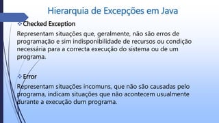 Checked Exception
Representam situações que, geralmente, não são erros de
programação e sim indisponibilidade de recursos ou condição
necessária para a correcta execução do sistema ou de um
programa.
Error
Representam situações incomuns, que não são causadas pelo
programa, indicam situações que não acontecem usualmente
durante a execução dum programa.
Hierarquia de Excepções em Java
 