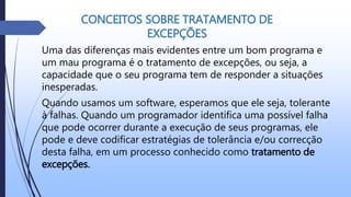 CONCEITOS SOBRE TRATAMENTO DE
EXCEPÇÕES
Uma das diferenças mais evidentes entre um bom programa e
um mau programa é o tratamento de excepções, ou seja, a
capacidade que o seu programa tem de responder a situações
inesperadas.
Quando usamos um software, esperamos que ele seja, tolerante
à falhas. Quando um programador identifica uma possível falha
que pode ocorrer durante a execução de seus programas, ele
pode e deve codificar estratégias de tolerância e/ou correcção
desta falha, em um processo conhecido como tratamento de
excepções.
 