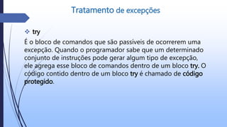  try
É o bloco de comandos que são passíveis de ocorrerem uma
excepção. Quando o programador sabe que um determinado
conjunto de instruções pode gerar algum tipo de excepção,
ele agrega esse bloco de comandos dentro de um bloco try. O
código contido dentro de um bloco try é chamado de código
protegido.
Tratamento de excepções
 
