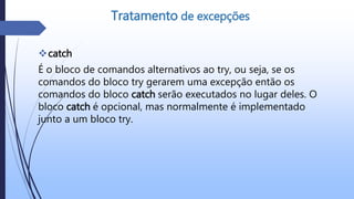 catch
É o bloco de comandos alternativos ao try, ou seja, se os
comandos do bloco try gerarem uma excepção então os
comandos do bloco catch serão executados no lugar deles. O
bloco catch é opcional, mas normalmente é implementado
junto a um bloco try.
Tratamento de excepções
 