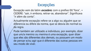 Excepções
Excepção vem do latim excedere, com o prefixo EX:”fora”, +
CEDERE: “sair, ir embora, retirar-se, abandonar”. Significava
“ir além da conta”.
Actualmente excepção refere-se a algo ou alguém que se
diferencia ou difere da norma, que se desvia do normal ou
da regra.
Pode também ser utilizado a indivíduos, por exemplo, dizer
que um/a menino ou menina é uma excepção, quer dizer
que eles são diferentes dos demais, ou possuem um modo
de pensar e/ou agir que é diferente das outras pessoas em
seu modo de viver.
 