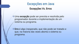 Excepções Vs. Erros
Uma excepção pode ser prevista e resolvida pelo
programador durante a implementação de um
sistema ou programa.
Erro é algo inesperado, que não pode ser tratado e
que, na maioria das vezes aborta o sistema ou
programa.
Excepções em Java
 