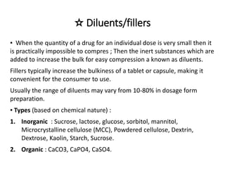 ☆ Diluents/fillers
▪ When the quantity of a drug for an individual dose is very small then it
is practically impossible to compres ; Then the inert substances which are
added to increase the bulk for easy compression a known as diluents.
Fillers typically increase the bulkiness of a tablet or capsule, making it
convenient for the consumer to use.
Usually the range of diluents may vary from 10-80% in dosage form
preparation.
▪ Types (based on chemical nature) :
1. Inorganic : Sucrose, lactose, glucose, sorbitol, mannitol,
Microcrystalline cellulose (MCC), Powdered cellulose, Dextrin,
Dextrose, Kaolin, Starch, Sucrose.
2. Organic : CaCO3, CaPO4, CaSO4.
 