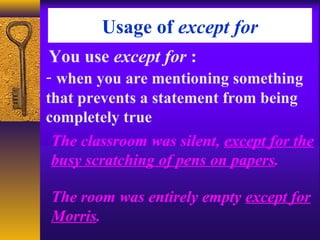 Usage of except for
You use except for :
- when you are mentioning something
that prevents a statement from being
completely true
The classroom was silent, except for the
busy scratching of pens on papers.
The room was entirely empty except for
Morris.
 