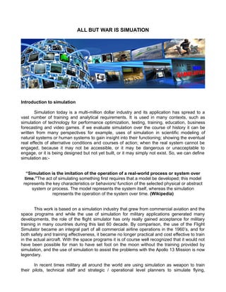 ALL BUT WAR IS SIMUATION
Introduction to simulation
Simulation today is a multi-million dollar industry and its application has spread to a
vast number of training and analytical requirements. It is used in many contexts, such as
simulation of technology for performance optimization, testing, training, education, business
forecasting and video games. if we evaluate simulation over the course of history it can be
written from many perspectives for example, uses of simulation in scientific modeling of
natural systems or human systems to gain insight into their functioning; showing the eventual
real effects of alternative conditions and courses of action; when the real system cannot be
engaged, because it may not be accessible, or it may be dangerous or unacceptable to
engage, or it is being designed but not yet built, or it may simply not exist. So, we can define
simulation as:-
Simulation is the imitation of the operation of a real-world process or system over
time.The act of simulating something first requires that a model be developed; this model
represents the key characteristics or behaviors/ function of the selected physical or abstract
system or process. The model represents the system itself, whereas the simulation
represents the operation of the system over time. (Wikipedia)
This work is based on a simulation industry that grew from commercial aviation and the
space programs and while the use of simulation for military applications generated many
developments, the role of the flight simulator has only really gained acceptance for military
training in many countries during this last 60 decade. By comparison, the use of the Flight
Simulator became an integral part of all commercial airline operations in the 1960s, and for
both safety and training effectiveness, it became no longer practical and cost effective to train
in the actual aircraft. With the space programs it is of course well recognized that it would not
have been possible for man to have set foot on the moon without the training provided by
simulation, and the use of simulation to assist the problems with the Apollo 13 Mission is now
legendary.
In recent times military all around the world are using simulation as weapon to train
their pilots, technical staff and strategic / operational level planners to simulate flying,
 