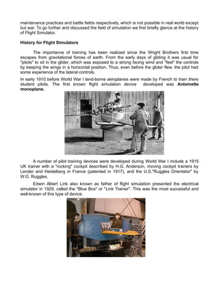 maintenance practices and battle fields respectively, which is not possible in real world except
but war. To go further and discussed the field of simulation we first briefly glance at the history
of Flight Simulator.
History for Flight Simulators
The importance of training has been realized since the Wright Brothers first time
escapes from gravitational forces of earth. From the early days of gliding it was usual for
"pilots" to sit in the glider, which was exposed to a strong facing wind and "feel" the controls
by keeping the wings in a horizontal position. Thus, even before the glider flew, the pilot had
some experience of the lateral controls.
In early 1910 before World War I land-borne aeroplanes were made by French to train there
student pilots. The first known flight simulation device developed was Antoinette
monoplane.
A number of pilot training devices were developed during World War I include a 1915
UK trainer with a "rocking" cockpit described by H.G. Anderson, moving cockpit trainers by
Lender and Heidelberg in France (patented in 1917), and the U.S."Ruggles Orientator" by
W.G. Ruggles.
Edwin Albert Link also known as father of flight simulation presented the electrical
simulator in 1929, called the "Blue Box" or "Link Trainer". This was the most successful and
well-known of this type of device.
 