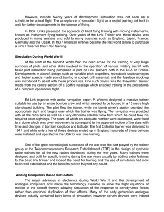 However, despite twenty years of development, simulation was not seen as a
substitute for actual flight. The acceptance of simulated flight as a useful training aid had to
wait for further developments in the science of flying.
In 1937, Links presented the approach of blind flying training with moving instruments,
known as Instrument flying training. Over years of the Link Trainer and these device was
produced in many versions and sold to many countries such as England, Japan, France,
Germany and the USSR. In 1937 American Airlines became the first world airline to purchase
a Link Trainer for their Pilot Training.
Simulation During World War II
At the start of the Second World War the need arose for the training of very large
numbers of pilots and other skills involved in the operation of various military aircraft with
basic pilot instruction being performed in part on Link Trainers both in the USA an Britain.
Developments in aircraft design such as variable pitch propellers, retractable undercarriages
and higher speeds made sound training in cockpit drill essential, and the fuselage mock-up
was introduced to assist with these procedures. One such device was the Hawarden Trainer
made from the centre section of a Spitfire fuselage which enabled training in the procedures
of a complete operational flight.
Ed Link together with aerial navigation expert P. Weems designed a massive trainer
suitable for use by an entire bomber crew and which needed to be housed in a 15 metre high
silo-shaped building. The pilot flew the trainer, while the bomb aimers station provided the
appropriate sight and targets over which the trainer was flying. The navigator was provided
with all the radio aids as well as a very elaborate celestial view from which he could take his
required Astor-sightings. The stars, of which an adequate number were collimated, were fixed
to a dome which was given movement to correspond to the apparent motion of the stars with
time and changes in bomber longitude and latitude. The first Celestial trainer was delivered in
1941 and while only a few of these devices ended up in England hundreds of these devices
were installed and operated in the USA for war time training.
One of the great technological successes of the war was the part played by the trainer
group at the Telecommunications Research Establishment (TRE) in the design of synthetic
radar trainers for all the new radars developed during the war years. Many trainers were
designed and built for specific training during the war years usually by adding extra features
to the basic link trainer and indeed the need for training and the use of simulation had now
been well established and the benefits proven beyond any doubt.
Analog Computers Based Simulators
The major advances in electronics during World War II and the development of
analogue computers now made the technology available to solve the flight equations of
motion of the aircraft thereby allowing simulation of the response to aerodynamic forces
rather than empirical duplication of their effects. Many of the early generation analogue
devices actually contained both forms of simulation; however certain devices were indeed
 