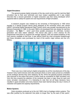 Digital Simulators
The general purpose digital computers of the day could not be used for real time flight
simulation due to their poor arithmetic and input /output capabilities and it was indeed
fortunate that a second generation of digital computers was then being developed which
appeared able to satisfy the speed and cost requirements of flight simulation.
A research program was initiated by the University of Pennsylvania in 1950 which
resulted in a special purpose device being designed at the University which was named
UDOFT (Universal Digital Operational Flight Trainer) which was actually manufactured by the
Sylvania Corporation in 1960. In the early 1960s Link developed their own design for real time
simulation - the Mark 1 - which used three parallel processors for arithmetic, function
generation and radio station selection. This device also used a drum memory for the
programmed instructions to augment the storage capacity (10K) and speed limitations of the
core memory available at that time. It was without doubt the most successful breakthrough
and these simulators were purchased by most of the worlds major airlines and the U.S.
Military.
There was now a total swing to digital computation by all the manufacturers of the day,
however many hybrid devices were also produced which in some cases proved as unreliable
as the analogue devices they were replacing. By the 1970s the general purpose computers
had improved to the extent that some of these could be considered for flight simulation and
from this time onwards the selection of the computer has been a major issue for each and
every simulator manufacturer. It is interesting to note that not all these decisions have
resulted in good simulation and many lessons have been learned along the way in terms of
resolution and speed and capacity requirements.
Motion Systems
Early simulators produced up to the mid 1950s had no fuselage motion systems. This
was often justified by the statement that pilots no longer flew by the seat of their pants;
 