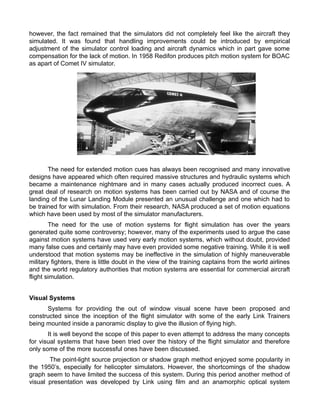 however, the fact remained that the simulators did not completely feel like the aircraft they
simulated. It was found that handling improvements could be introduced by empirical
adjustment of the simulator control loading and aircraft dynamics which in part gave some
compensation for the lack of motion. In 1958 Redifon produces pitch motion system for BOAC
as apart of Comet IV simulator.
The need for extended motion cues has always been recognised and many innovative
designs have appeared which often required massive structures and hydraulic systems which
became a maintenance nightmare and in many cases actually produced incorrect cues. A
great deal of research on motion systems has been carried out by NASA and of course the
landing of the Lunar Landing Module presented an unusual challenge and one which had to
be trained for with simulation. From their research, NASA produced a set of motion equations
which have been used by most of the simulator manufacturers.
The need for the use of motion systems for flight simulation has over the years
generated quite some controversy; however, many of the experiments used to argue the case
against motion systems have used very early motion systems, which without doubt, provided
many false cues and certainly may have even provided some negative training. While it is well
understood that motion systems may be ineffective in the simulation of highly maneuverable
military fighters, there is little doubt in the view of the training captains from the world airlines
and the world regulatory authorities that motion systems are essential for commercial aircraft
flight simulation.
Visual Systems
Systems for providing the out of window visual scene have been proposed and
constructed since the inception of the flight simulator with some of the early Link Trainers
being mounted inside a panoramic display to give the illusion of flying high.
It is well beyond the scope of this paper to even attempt to address the many concepts
for visual systems that have been tried over the history of the flight simulator and therefore
only some of the more successful ones have been discussed.
The point-light source projection or shadow graph method enjoyed some popularity in
the 1950s, especially for helicopter simulators. However, the shortcomings of the shadow
graph seem to have limited the success of this system. During this period another method of
visual presentation was developed by Link using film and an anamorphic optical system
 