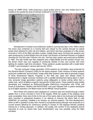 known as VAMP which, while producing a good quality picture, was very limited due to the
inability to fly outside the area of interest contained on the film strip.
Development of closed circuit television systems commenced also in the 1950s where
the scene was contained on a moving belt and viewed by the camera through an optical
probe which allowed for pitch roll and rotation, and which was then projected on a flat screen
mounted in front of the flight simulator cockpit. Initially these were monochrome systems and
were produced by Curtiss-Wright and Link at the Link Division of General Precision in England
(formerly Air The first color Trainers Link Ltd). The first color system was produced by Redifon
in 1962. The belt model was then replaced with a Rigid Model and the camera moved over
the terrain which was now capable of containing models of town and country with even
lighting for realistic night time simulation. These systems usually operated with a scale factor
of 2000:1 and remained in service well into the 1970s.
The first computer image generation (CGI) systems for simulation were produced by
the General Electric Company (USA) for the space program. Early versions of these systems
produced a patterned ground plane image while later systems were able to generate images
of three dimensional objects. Progress in this field was rapid and closely linked to
developments in digital computer hardware with a parallel development taking place in night-
only computer image generation systems using calligraphic or stroke writing rather than a
raster scan, which enabled a superior reproduction of light points. These systems were initially
developed and marketed by McDonnel-Douglas Electronics Corporation with VITAL and
Evans & Sutherland / Redifon with NOVOVIEW. Link soon followed with a system developed
by its English operation Link Miles known as the IMAGE Visual Systems.
All of these CGI systems were displayed on a picture tube and viewed through a beam
splitter from a mirror mounted in front of the display. While the quality of the displays were
quite acceptable, there were limits to the size of the scene able to be produced and displays
were mounted in juxtaposed locations in an attempt to improve the pilots field of view
(QANTAS, for example, installed a six window, six channel system). The final development,
which is still in operation to-day, then moved to a projected picture (though now produced on a
curved screen) allowing for continuous viewing in excess of 180 degrees thereby enabling
training for a circling approach. In addition, the quality and content of the displayed picture
improved to such an extent that route familiarization was now possible using the flight
simulator.
 