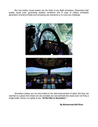 But now todays visual system are the heart of any flight simulators. Generating high
quality visual cues, generating weather conditions and in case of military simulation
generation of enemy threats and simulating war scenarios is no more any challenge.
Simulators todays are not only limited to the skill enhancement of pilots. But they are
reached to a place from where we can simulate war and estimate the result even not firing a
single bullet. Hence, it is rightly to say All But War Is Simulation.
By Muhammad Adil Khan
 