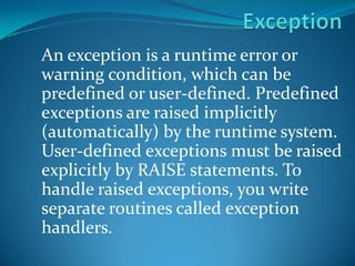 Exception An exception is a runtime error or warning condition, which can be predefined or user-defined. Predefined exceptions are raised implicitly (automatically) by the runtime system. User-defined exceptions must be raised explicitly by RAISE statements. To handle raised exceptions, you write separate routines called exception handlers. 