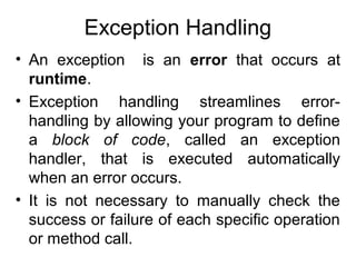 Exception Handling
• An exception is an error that occurs at
runtime.
• Exception handling streamlines errorhandling by allowing your program to define
a block of code, called an exception
handler, that is executed automatically
when an error occurs.
• It is not necessary to manually check the
success or failure of each specific operation
or method call.

 