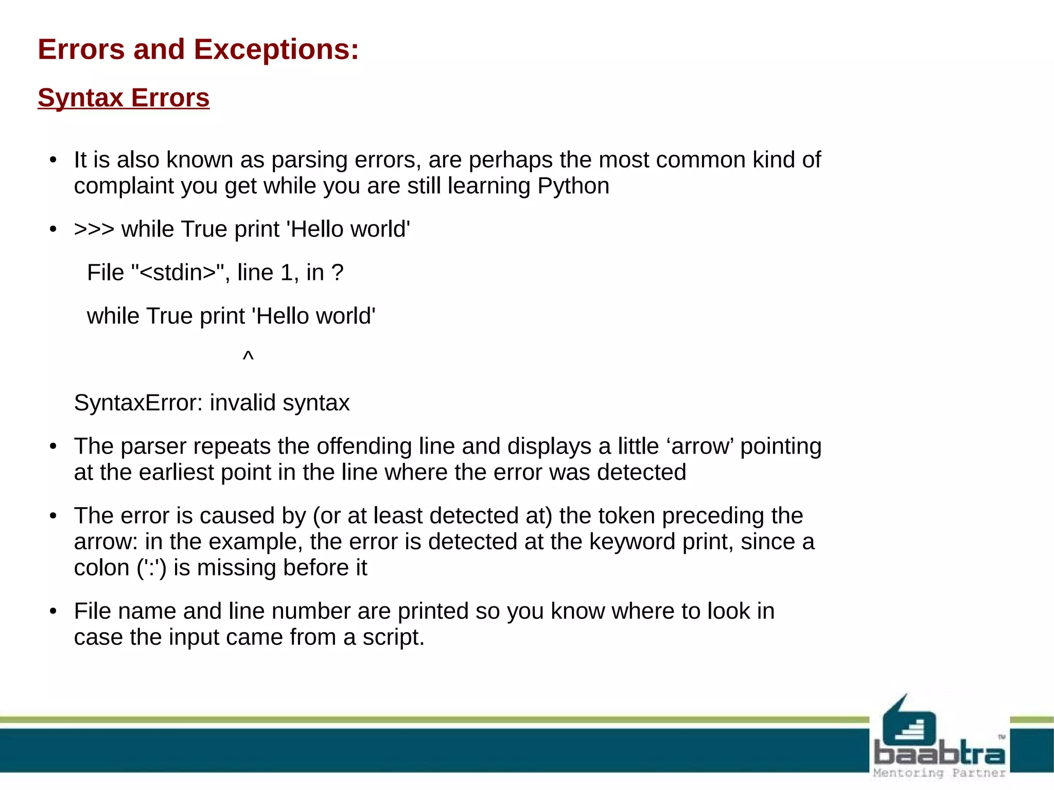 Errors and Exceptions: Syntax Errors ● ● It is also known as parsing errors, are perhaps the most common kind of complaint you get while you are still learning Python >>> while True print 'Hello world' File "<stdin>", line 1, in ? while True print 'Hello world' ^ SyntaxError: invalid syntax ● ● ● The parser repeats the offending line and displays a little ‘arrow’ pointing at the earliest point in the line where the error was detected The error is caused by (or at least detected at) the token preceding the arrow: in the example, the error is detected at the keyword print, since a colon (':') is missing before it File name and line number are printed so you know where to look in case the input came from a script. 