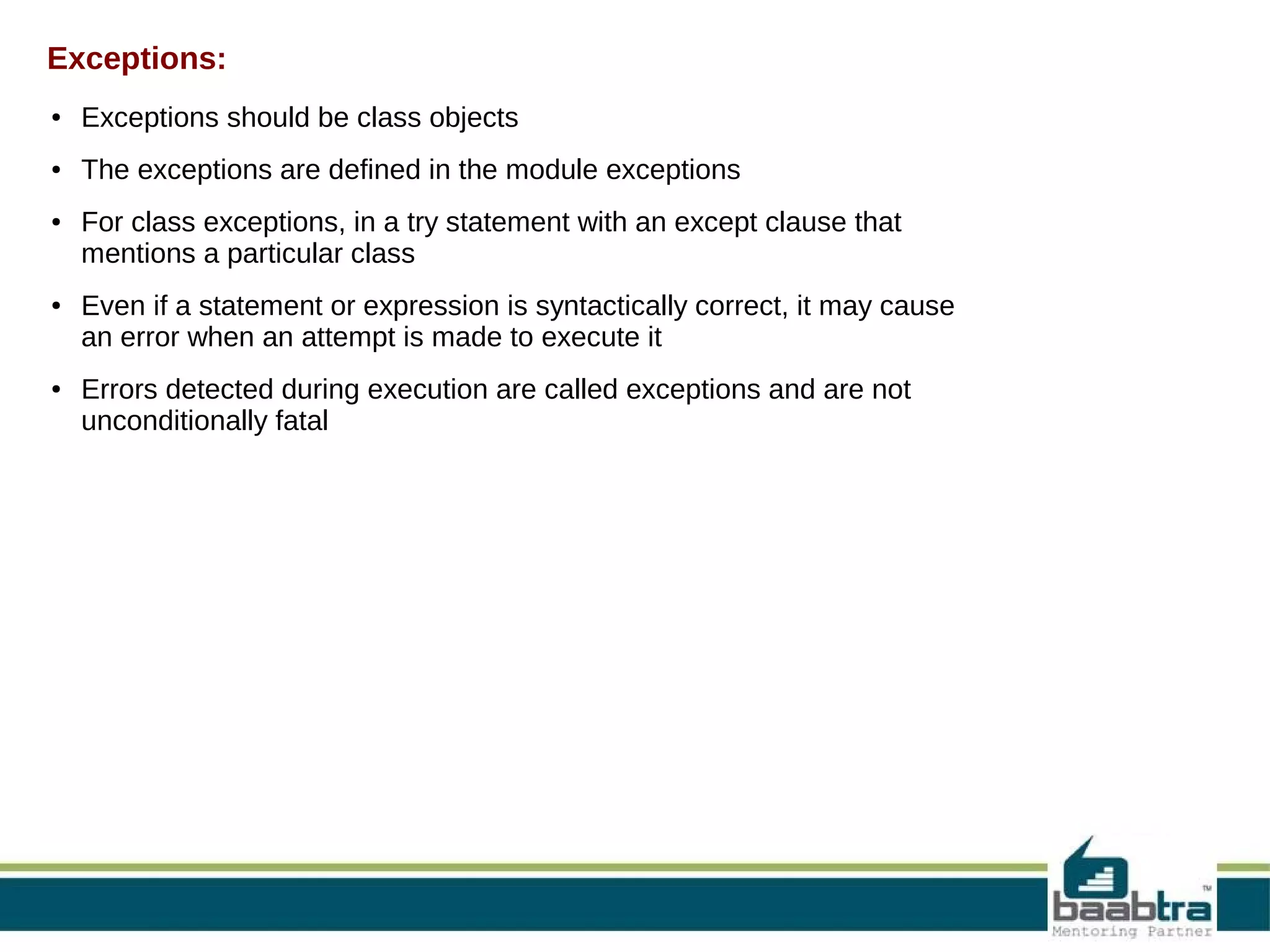 Exceptions: ● Exceptions should be class objects ● The exceptions are defined in the module exceptions ● ● ● For class exceptions, in a try statement with an except clause that mentions a particular class Even if a statement or expression is syntactically correct, it may cause an error when an attempt is made to execute it Errors detected during execution are called exceptions and are not unconditionally fatal 