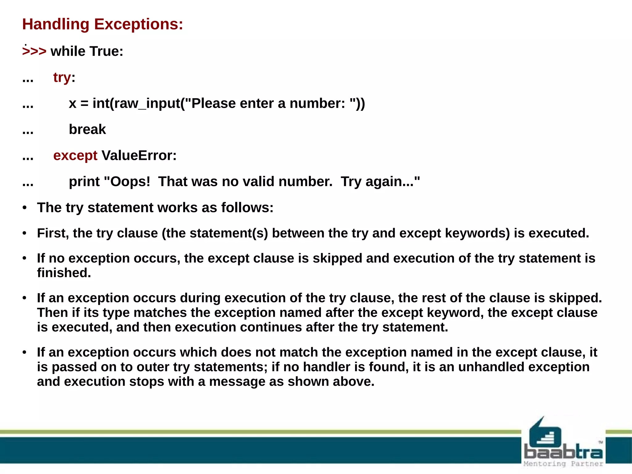 Handling Exceptions: . >>> while True: ... try: ... x = int(raw_input("Please enter a number: ")) ... break ... ... except ValueError: print "Oops! That was no valid number. Try again..." ● The try statement works as follows: ● First, the try clause (the statement(s) between the try and except keywords) is executed. ● ● ● If no exception occurs, the except clause is skipped and execution of the try statement is finished. If an exception occurs during execution of the try clause, the rest of the clause is skipped. Then if its type matches the exception named after the except keyword, the except clause is executed, and then execution continues after the try statement. If an exception occurs which does not match the exception named in the except clause, it is passed on to outer try statements; if no handler is found, it is an unhandled exception and execution stops with a message as shown above. 