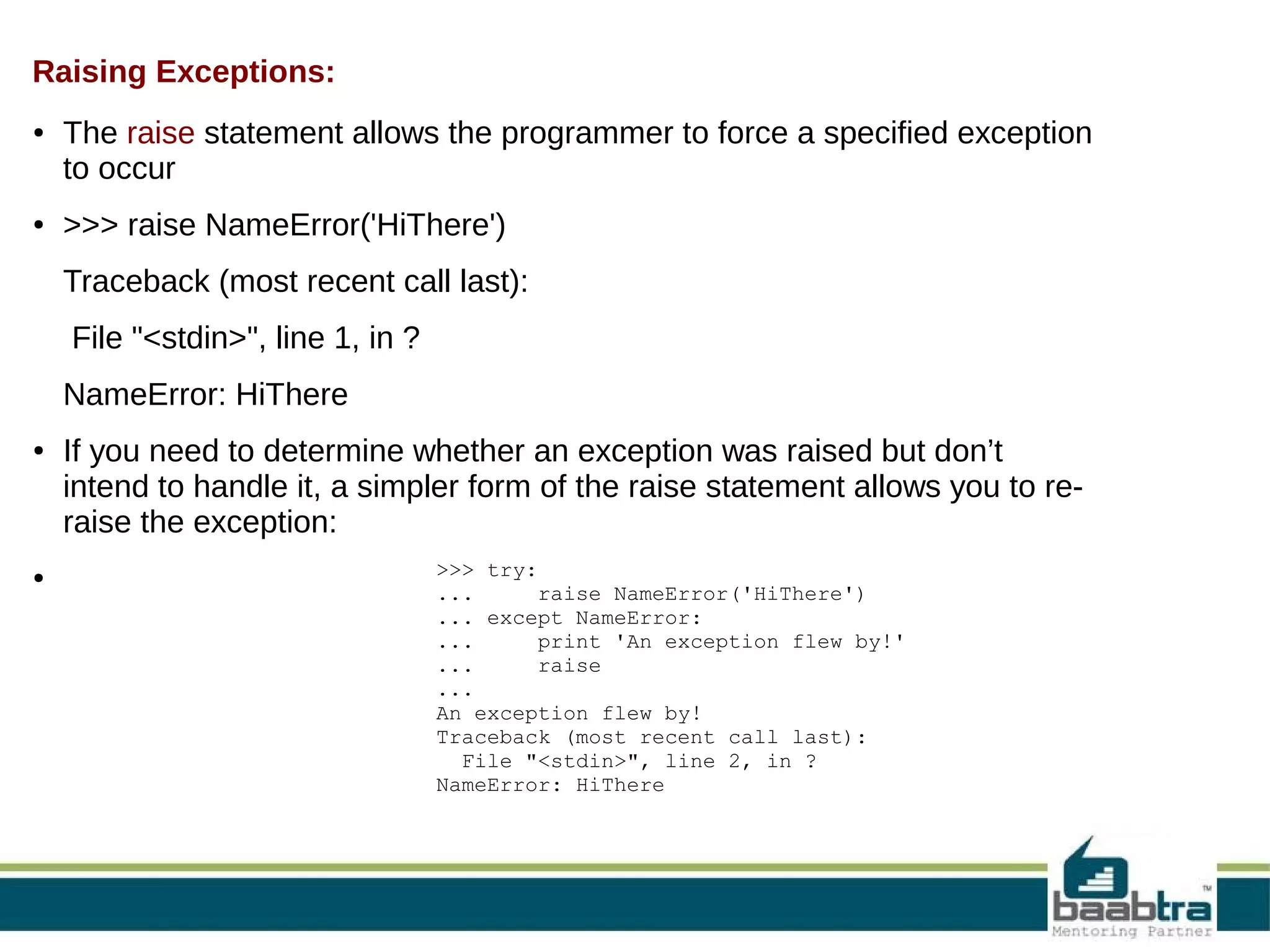 Raising Exceptions: ● ● The raise statement allows the programmer to force a specified exception to occur >>> raise NameError('HiThere') Traceback (most recent call last): File "<stdin>", line 1, in ? NameError: HiThere ● ● If you need to determine whether an exception was raised but don’t intend to handle it, a simpler form of the raise statement allows you to reraise the exception: >>> try: ... raise NameError('HiThere') ... except NameError: ... print 'An exception flew by!' ... raise ... An exception flew by! Traceback (most recent call last): File "<stdin>", line 2, in ? NameError: HiThere 