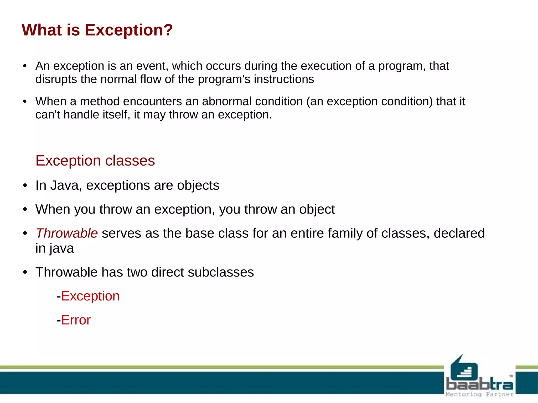 What is Exception? ● ● An exception is an event, which occurs during the execution of a program, that disrupts the normal flow of the program's instructions When a method encounters an abnormal condition (an exception condition) that it can't handle itself, it may throw an exception. Exception classes process ● In Java, exceptions are objects ● When you throw an exception, you throw an object ● ● Throwable serves as the base class for an entire family of classes, declared in java Throwable has two direct subclasses -Exception -Error 