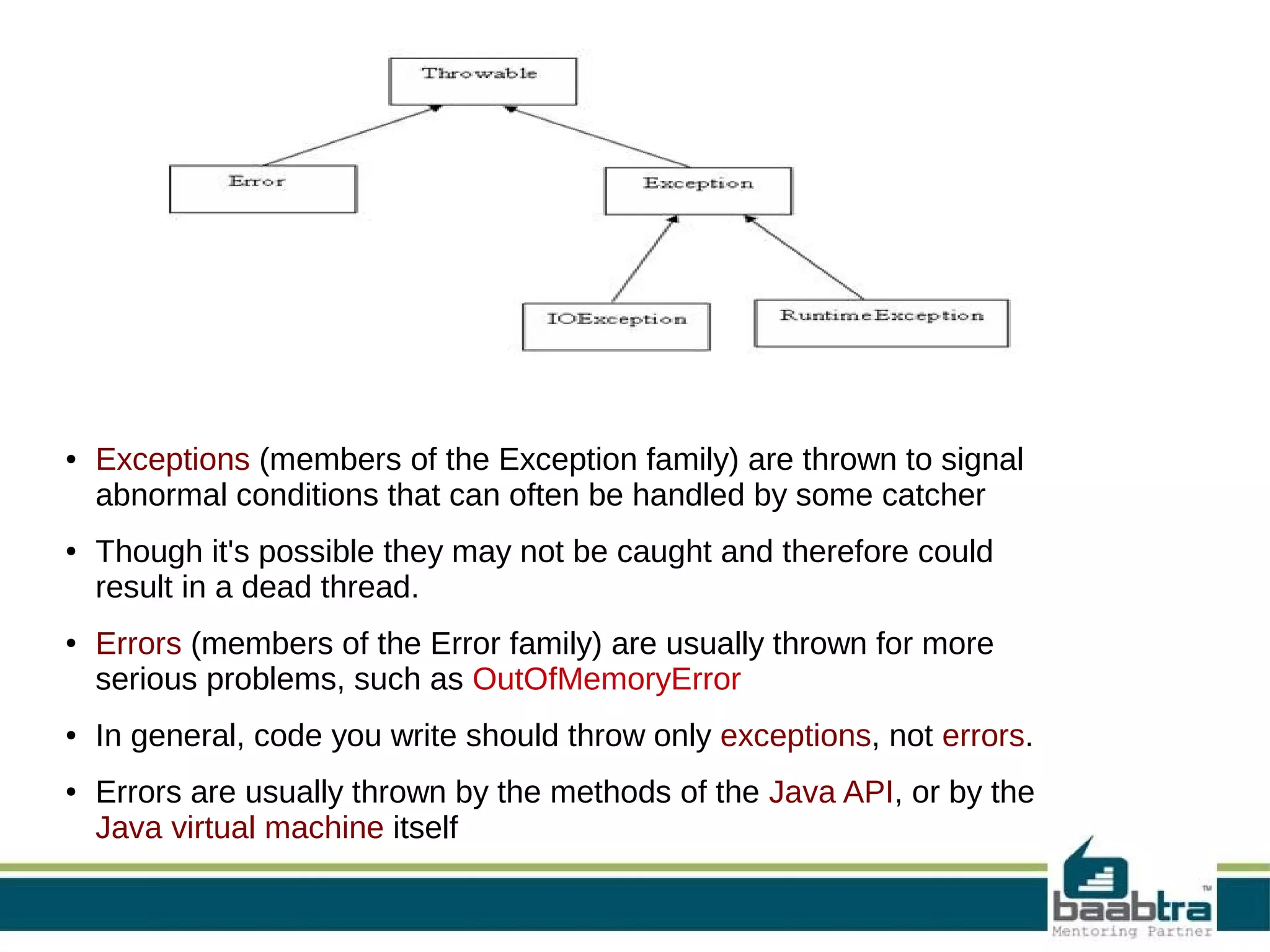 ● ● ● ● ● Exceptions (members of the Exception family) are thrown to signal abnormal conditions that can often be handled by some catcher Though it's possible they may not be caught and therefore could result in a dead thread. Errors (members of the Error family) are usually thrown for more serious problems, such as OutOfMemoryError In general, code you write should throw only exceptions, not errors. Errors are usually thrown by the methods of the Java API, or by the Java virtual machine itself 