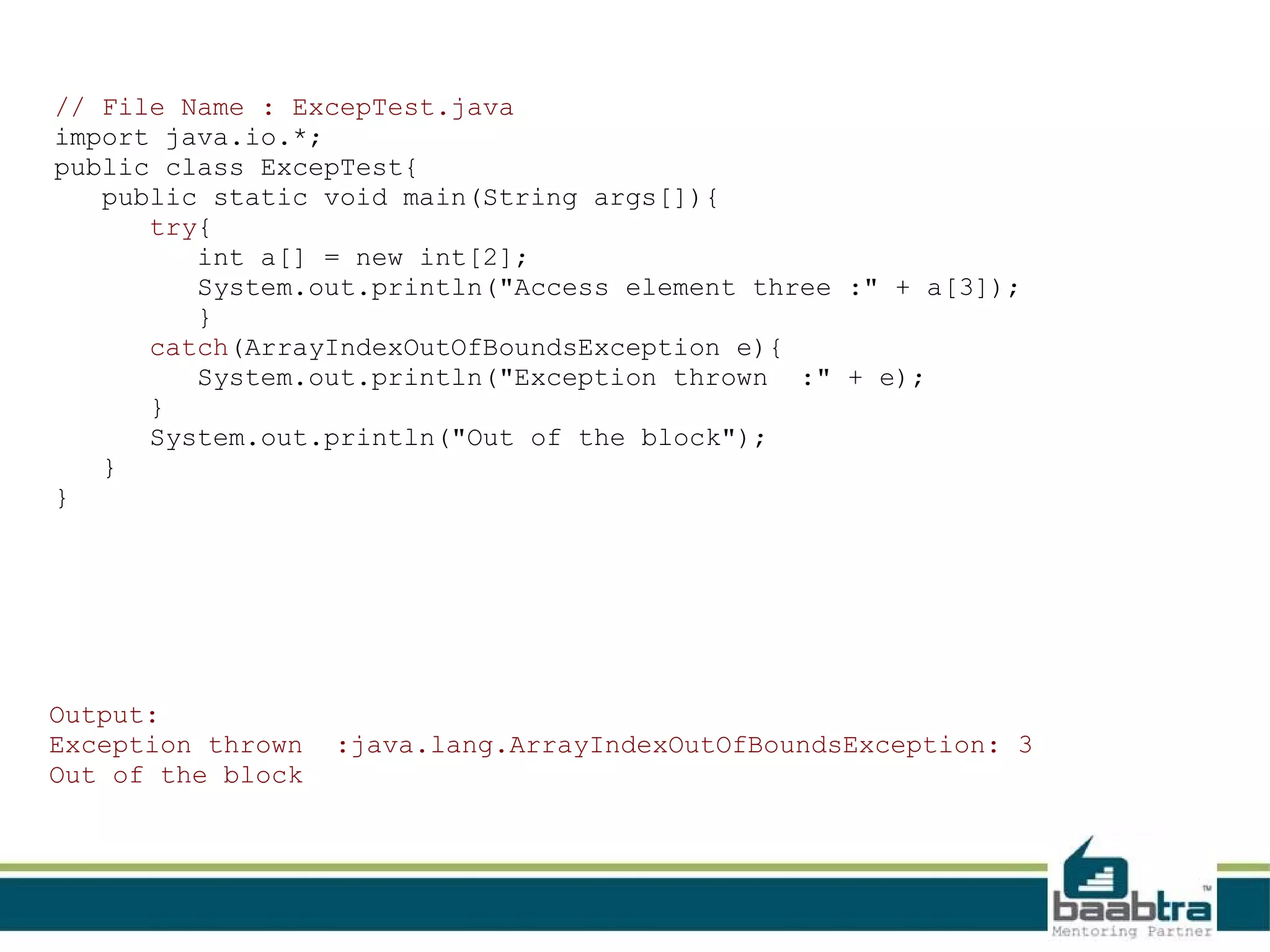 // File Name : ExcepTest.java import java.io.*; public class ExcepTest{ public static void main(String args[]){ try{ int a[] = new int[2]; System.out.println("Access element three :" + a[3]); } catch(ArrayIndexOutOfBoundsException e){ System.out.println("Exception thrown :" + e); } System.out.println("Out of the block"); } } Output: Exception thrown Out of the block :java.lang.ArrayIndexOutOfBoundsException: 3 