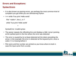 Errors and Exceptions:
Syntax Errors
●

●

It is also known as parsing errors, are perhaps the most common kind of
complaint you get while you are still learning Python
>>> while True print 'Hello world'
File "<stdin>", line 1, in ?
while True print 'Hello world'
^
SyntaxError: invalid syntax

●

●

●

The parser repeats the offending line and displays a little ‘arrow’ pointing
at the earliest point in the line where the error was detected
The error is caused by (or at least detected at) the token preceding the
arrow: in the example, the error is detected at the keyword print, since a
colon (':') is missing before it
File name and line number are printed so you know where to look in
case the input came from a script.

 