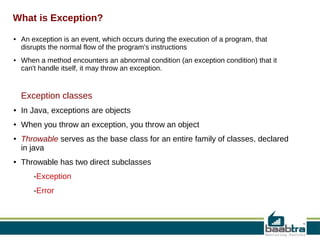 What is Exception?
●

●

An exception is an event, which occurs during the execution of a program, that
disrupts the normal flow of the program's instructions
When a method encounters an abnormal condition (an exception condition) that it
can't handle itself, it may throw an exception.

Exception classes

process

●

In Java, exceptions are objects

●

When you throw an exception, you throw an object

●

●

Throwable serves as the base class for an entire family of classes, declared
in java
Throwable has two direct subclasses
-Exception
-Error

 