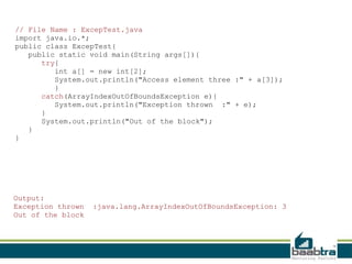 // File Name : ExcepTest.java
import java.io.*;
public class ExcepTest{
public static void main(String args[]){
try{
int a[] = new int[2];
System.out.println("Access element three :" + a[3]);
}
catch(ArrayIndexOutOfBoundsException e){
System.out.println("Exception thrown :" + e);
}
System.out.println("Out of the block");
}
}

Output:
Exception thrown
Out of the block

:java.lang.ArrayIndexOutOfBoundsException: 3

 